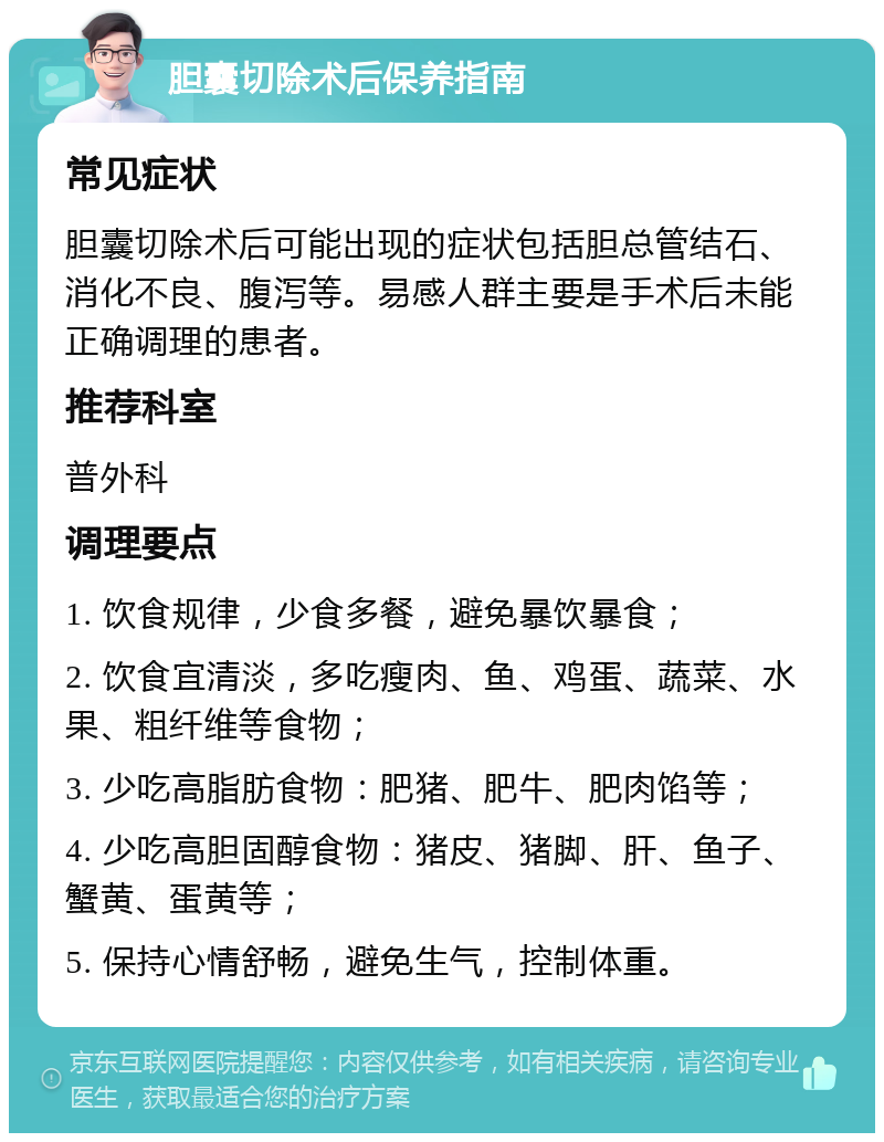 胆囊切除术后保养指南 常见症状 胆囊切除术后可能出现的症状包括胆总管结石、消化不良、腹泻等。易感人群主要是手术后未能正确调理的患者。 推荐科室 普外科 调理要点 1. 饮食规律，少食多餐，避免暴饮暴食； 2. 饮食宜清淡，多吃瘦肉、鱼、鸡蛋、蔬菜、水果、粗纤维等食物； 3. 少吃高脂肪食物：肥猪、肥牛、肥肉馅等； 4. 少吃高胆固醇食物：猪皮、猪脚、肝、鱼子、蟹黄、蛋黄等； 5. 保持心情舒畅，避免生气，控制体重。