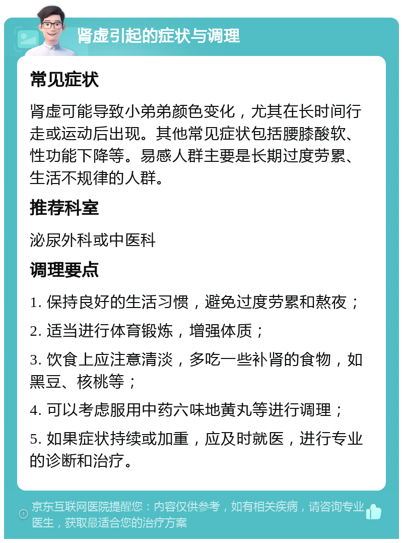 肾虚引起的症状与调理 常见症状 肾虚可能导致小弟弟颜色变化，尤其在长时间行走或运动后出现。其他常见症状包括腰膝酸软、性功能下降等。易感人群主要是长期过度劳累、生活不规律的人群。 推荐科室 泌尿外科或中医科 调理要点 1. 保持良好的生活习惯，避免过度劳累和熬夜； 2. 适当进行体育锻炼，增强体质； 3. 饮食上应注意清淡，多吃一些补肾的食物，如黑豆、核桃等； 4. 可以考虑服用中药六味地黄丸等进行调理； 5. 如果症状持续或加重，应及时就医，进行专业的诊断和治疗。