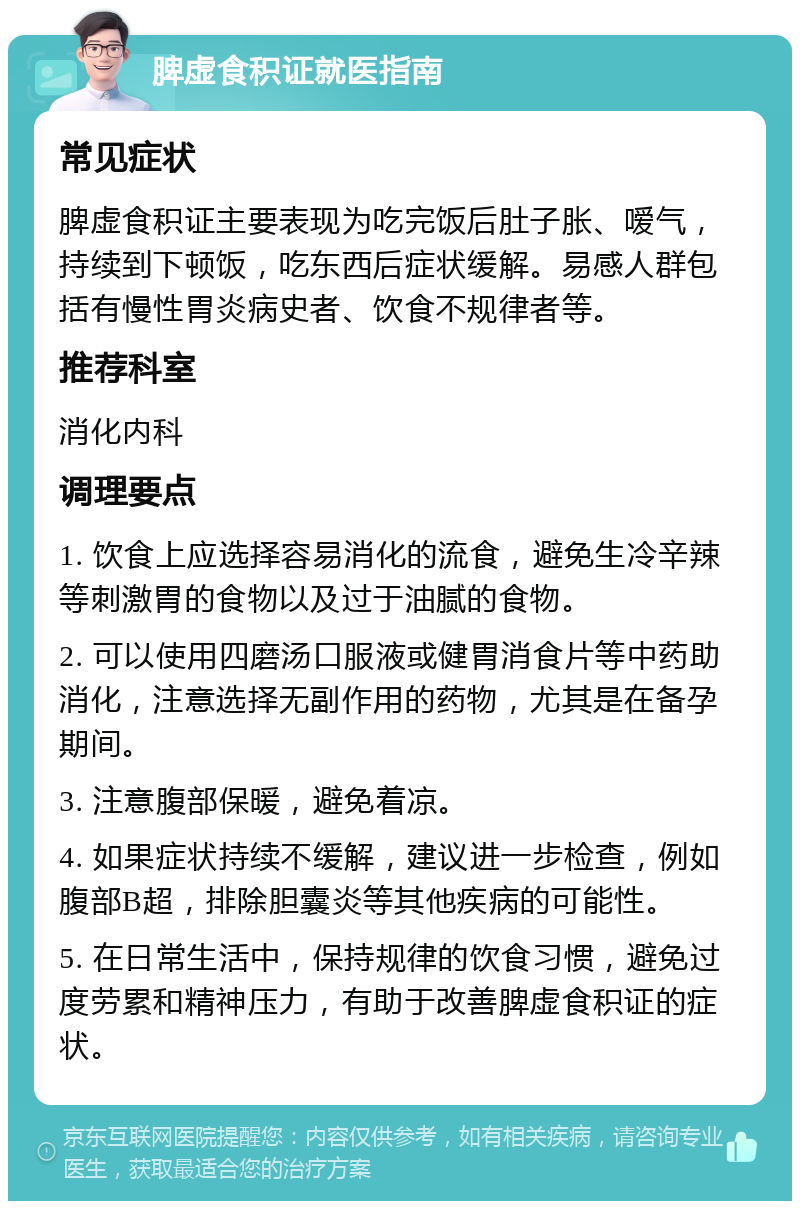 脾虚食积证就医指南 常见症状 脾虚食积证主要表现为吃完饭后肚子胀、嗳气，持续到下顿饭，吃东西后症状缓解。易感人群包括有慢性胃炎病史者、饮食不规律者等。 推荐科室 消化内科 调理要点 1. 饮食上应选择容易消化的流食，避免生冷辛辣等刺激胃的食物以及过于油腻的食物。 2. 可以使用四磨汤口服液或健胃消食片等中药助消化，注意选择无副作用的药物，尤其是在备孕期间。 3. 注意腹部保暖，避免着凉。 4. 如果症状持续不缓解，建议进一步检查，例如腹部B超，排除胆囊炎等其他疾病的可能性。 5. 在日常生活中，保持规律的饮食习惯，避免过度劳累和精神压力，有助于改善脾虚食积证的症状。