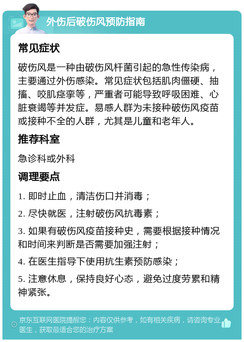 外伤后破伤风预防指南 常见症状 破伤风是一种由破伤风杆菌引起的急性传染病，主要通过外伤感染。常见症状包括肌肉僵硬、抽搐、咬肌痉挛等，严重者可能导致呼吸困难、心脏衰竭等并发症。易感人群为未接种破伤风疫苗或接种不全的人群，尤其是儿童和老年人。 推荐科室 急诊科或外科 调理要点 1. 即时止血，清洁伤口并消毒； 2. 尽快就医，注射破伤风抗毒素； 3. 如果有破伤风疫苗接种史，需要根据接种情况和时间来判断是否需要加强注射； 4. 在医生指导下使用抗生素预防感染； 5. 注意休息，保持良好心态，避免过度劳累和精神紧张。