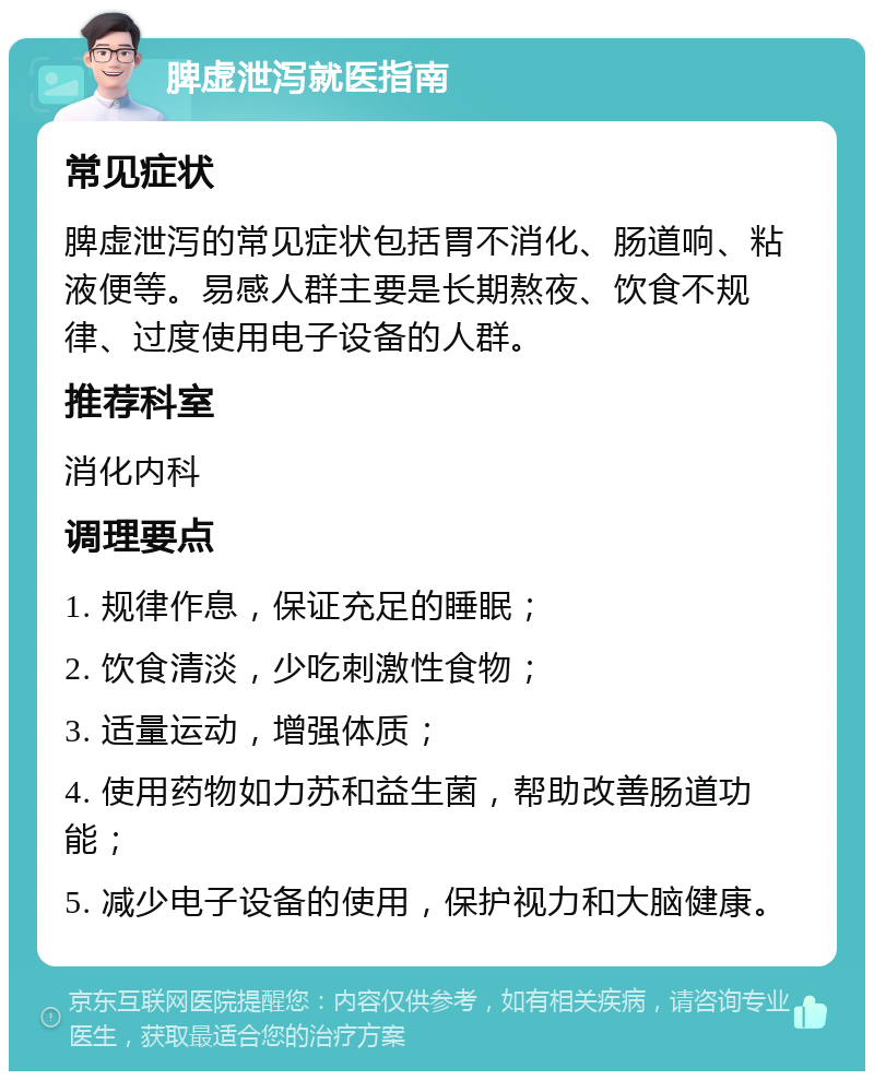 脾虚泄泻就医指南 常见症状 脾虚泄泻的常见症状包括胃不消化、肠道响、粘液便等。易感人群主要是长期熬夜、饮食不规律、过度使用电子设备的人群。 推荐科室 消化内科 调理要点 1. 规律作息，保证充足的睡眠； 2. 饮食清淡，少吃刺激性食物； 3. 适量运动，增强体质； 4. 使用药物如力苏和益生菌，帮助改善肠道功能； 5. 减少电子设备的使用，保护视力和大脑健康。