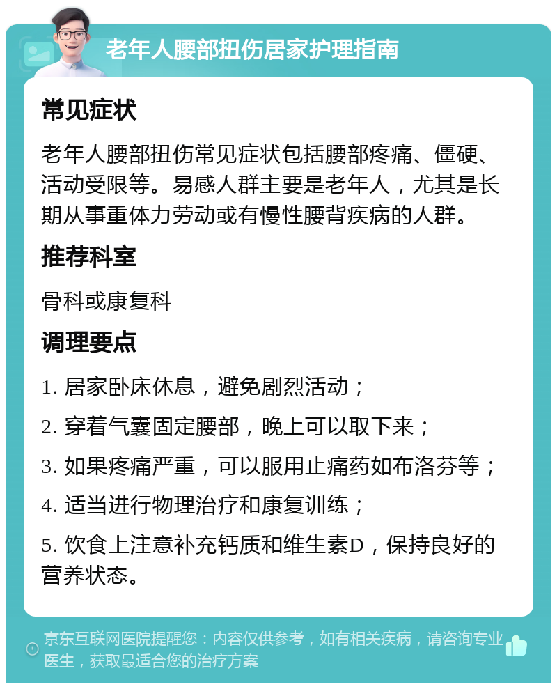 老年人腰部扭伤居家护理指南 常见症状 老年人腰部扭伤常见症状包括腰部疼痛、僵硬、活动受限等。易感人群主要是老年人，尤其是长期从事重体力劳动或有慢性腰背疾病的人群。 推荐科室 骨科或康复科 调理要点 1. 居家卧床休息，避免剧烈活动； 2. 穿着气囊固定腰部，晚上可以取下来； 3. 如果疼痛严重，可以服用止痛药如布洛芬等； 4. 适当进行物理治疗和康复训练； 5. 饮食上注意补充钙质和维生素D，保持良好的营养状态。