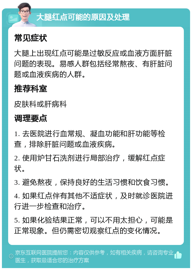 大腿红点可能的原因及处理 常见症状 大腿上出现红点可能是过敏反应或血液方面肝脏问题的表现。易感人群包括经常熬夜、有肝脏问题或血液疾病的人群。 推荐科室 皮肤科或肝病科 调理要点 1. 去医院进行血常规、凝血功能和肝功能等检查，排除肝脏问题或血液疾病。 2. 使用炉甘石洗剂进行局部治疗，缓解红点症状。 3. 避免熬夜，保持良好的生活习惯和饮食习惯。 4. 如果红点伴有其他不适症状，及时就诊医院进行进一步检查和治疗。 5. 如果化验结果正常，可以不用太担心，可能是正常现象。但仍需密切观察红点的变化情况。