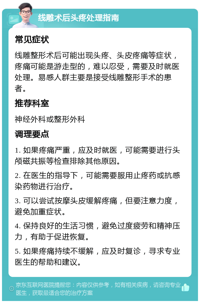 线雕术后头疼处理指南 常见症状 线雕整形术后可能出现头疼、头皮疼痛等症状，疼痛可能是游走型的，难以忍受，需要及时就医处理。易感人群主要是接受线雕整形手术的患者。 推荐科室 神经外科或整形外科 调理要点 1. 如果疼痛严重，应及时就医，可能需要进行头颅磁共振等检查排除其他原因。 2. 在医生的指导下，可能需要服用止疼药或抗感染药物进行治疗。 3. 可以尝试按摩头皮缓解疼痛，但要注意力度，避免加重症状。 4. 保持良好的生活习惯，避免过度疲劳和精神压力，有助于促进恢复。 5. 如果疼痛持续不缓解，应及时复诊，寻求专业医生的帮助和建议。