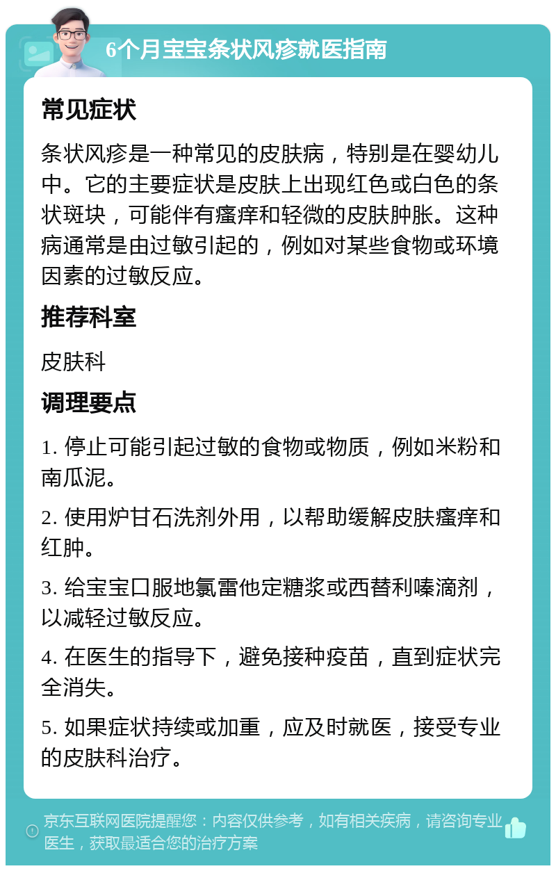 6个月宝宝条状风疹就医指南 常见症状 条状风疹是一种常见的皮肤病，特别是在婴幼儿中。它的主要症状是皮肤上出现红色或白色的条状斑块，可能伴有瘙痒和轻微的皮肤肿胀。这种病通常是由过敏引起的，例如对某些食物或环境因素的过敏反应。 推荐科室 皮肤科 调理要点 1. 停止可能引起过敏的食物或物质，例如米粉和南瓜泥。 2. 使用炉甘石洗剂外用，以帮助缓解皮肤瘙痒和红肿。 3. 给宝宝口服地氯雷他定糖浆或西替利嗪滴剂，以减轻过敏反应。 4. 在医生的指导下，避免接种疫苗，直到症状完全消失。 5. 如果症状持续或加重，应及时就医，接受专业的皮肤科治疗。