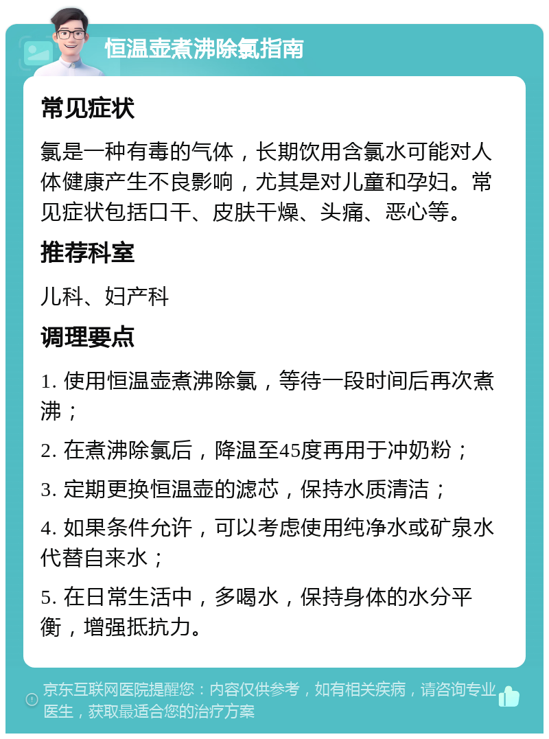 恒温壶煮沸除氯指南 常见症状 氯是一种有毒的气体，长期饮用含氯水可能对人体健康产生不良影响，尤其是对儿童和孕妇。常见症状包括口干、皮肤干燥、头痛、恶心等。 推荐科室 儿科、妇产科 调理要点 1. 使用恒温壶煮沸除氯，等待一段时间后再次煮沸； 2. 在煮沸除氯后，降温至45度再用于冲奶粉； 3. 定期更换恒温壶的滤芯，保持水质清洁； 4. 如果条件允许，可以考虑使用纯净水或矿泉水代替自来水； 5. 在日常生活中，多喝水，保持身体的水分平衡，增强抵抗力。