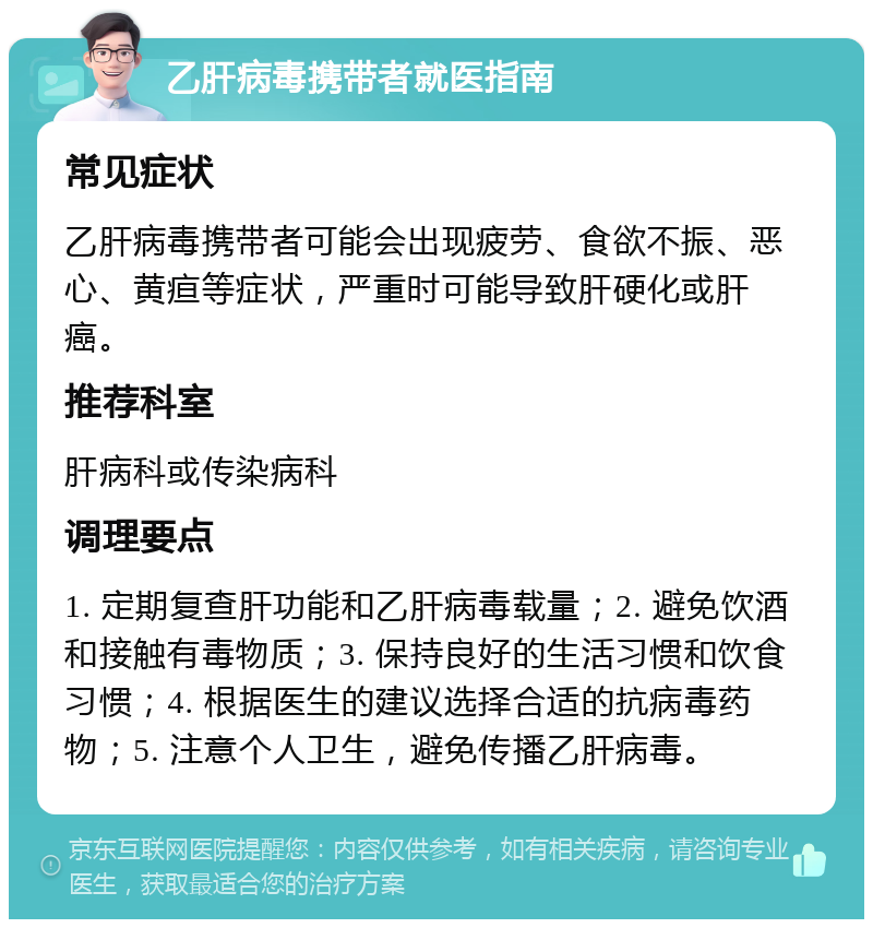 乙肝病毒携带者就医指南 常见症状 乙肝病毒携带者可能会出现疲劳、食欲不振、恶心、黄疸等症状，严重时可能导致肝硬化或肝癌。 推荐科室 肝病科或传染病科 调理要点 1. 定期复查肝功能和乙肝病毒载量；2. 避免饮酒和接触有毒物质；3. 保持良好的生活习惯和饮食习惯；4. 根据医生的建议选择合适的抗病毒药物；5. 注意个人卫生，避免传播乙肝病毒。