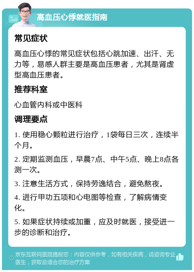 高血压心悸就医指南 常见症状 高血压心悸的常见症状包括心跳加速、出汗、无力等，易感人群主要是高血压患者，尤其是肾虚型高血压患者。 推荐科室 心血管内科或中医科 调理要点 1. 使用稳心颗粒进行治疗，1袋每日三次，连续半个月。 2. 定期监测血压，早晨7点、中午5点、晚上8点各测一次。 3. 注意生活方式，保持劳逸结合，避免熬夜。 4. 进行甲功五项和心电图等检查，了解病情变化。 5. 如果症状持续或加重，应及时就医，接受进一步的诊断和治疗。