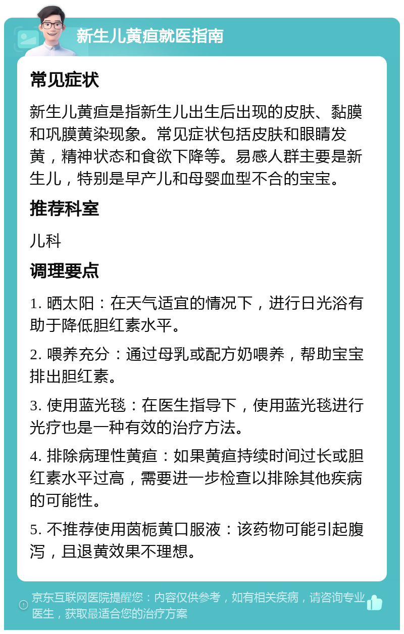 新生儿黄疸就医指南 常见症状 新生儿黄疸是指新生儿出生后出现的皮肤、黏膜和巩膜黄染现象。常见症状包括皮肤和眼睛发黄，精神状态和食欲下降等。易感人群主要是新生儿，特别是早产儿和母婴血型不合的宝宝。 推荐科室 儿科 调理要点 1. 晒太阳：在天气适宜的情况下，进行日光浴有助于降低胆红素水平。 2. 喂养充分：通过母乳或配方奶喂养，帮助宝宝排出胆红素。 3. 使用蓝光毯：在医生指导下，使用蓝光毯进行光疗也是一种有效的治疗方法。 4. 排除病理性黄疸：如果黄疸持续时间过长或胆红素水平过高，需要进一步检查以排除其他疾病的可能性。 5. 不推荐使用茵栀黄口服液：该药物可能引起腹泻，且退黄效果不理想。