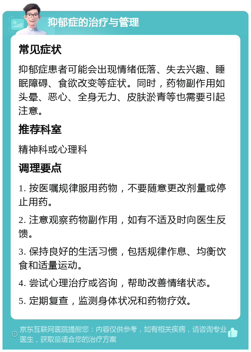 抑郁症的治疗与管理 常见症状 抑郁症患者可能会出现情绪低落、失去兴趣、睡眠障碍、食欲改变等症状。同时，药物副作用如头晕、恶心、全身无力、皮肤淤青等也需要引起注意。 推荐科室 精神科或心理科 调理要点 1. 按医嘱规律服用药物，不要随意更改剂量或停止用药。 2. 注意观察药物副作用，如有不适及时向医生反馈。 3. 保持良好的生活习惯，包括规律作息、均衡饮食和适量运动。 4. 尝试心理治疗或咨询，帮助改善情绪状态。 5. 定期复查，监测身体状况和药物疗效。