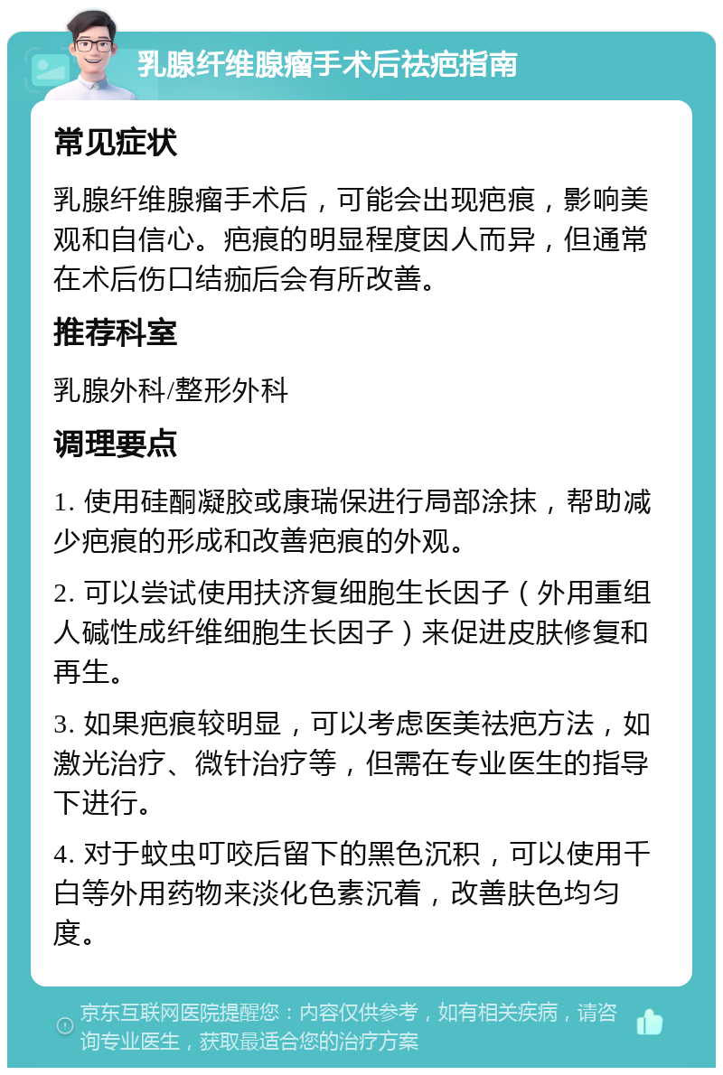 乳腺纤维腺瘤手术后祛疤指南 常见症状 乳腺纤维腺瘤手术后，可能会出现疤痕，影响美观和自信心。疤痕的明显程度因人而异，但通常在术后伤口结痂后会有所改善。 推荐科室 乳腺外科/整形外科 调理要点 1. 使用硅酮凝胶或康瑞保进行局部涂抹，帮助减少疤痕的形成和改善疤痕的外观。 2. 可以尝试使用扶济复细胞生长因子（外用重组人碱性成纤维细胞生长因子）来促进皮肤修复和再生。 3. 如果疤痕较明显，可以考虑医美祛疤方法，如激光治疗、微针治疗等，但需在专业医生的指导下进行。 4. 对于蚊虫叮咬后留下的黑色沉积，可以使用千白等外用药物来淡化色素沉着，改善肤色均匀度。