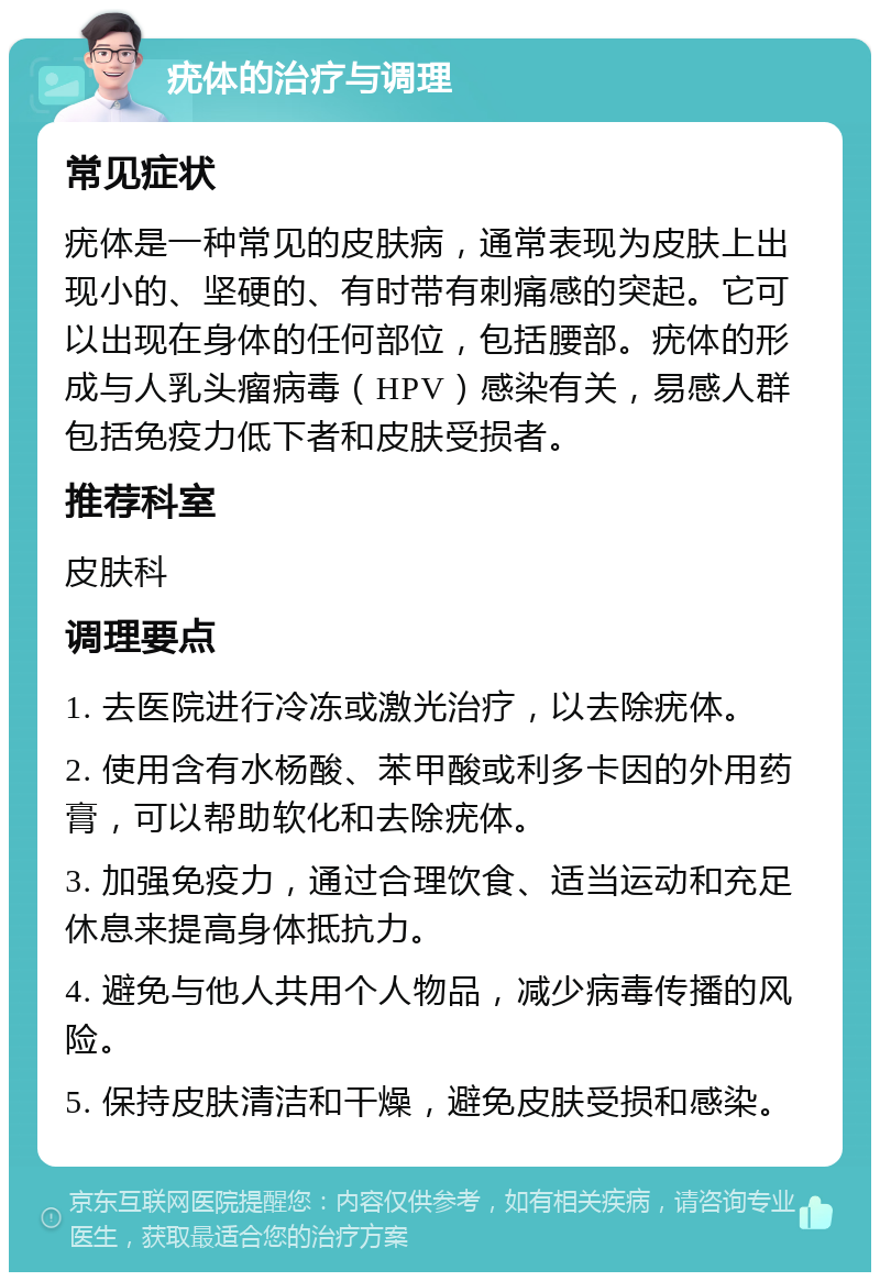 疣体的治疗与调理 常见症状 疣体是一种常见的皮肤病，通常表现为皮肤上出现小的、坚硬的、有时带有刺痛感的突起。它可以出现在身体的任何部位，包括腰部。疣体的形成与人乳头瘤病毒（HPV）感染有关，易感人群包括免疫力低下者和皮肤受损者。 推荐科室 皮肤科 调理要点 1. 去医院进行冷冻或激光治疗，以去除疣体。 2. 使用含有水杨酸、苯甲酸或利多卡因的外用药膏，可以帮助软化和去除疣体。 3. 加强免疫力，通过合理饮食、适当运动和充足休息来提高身体抵抗力。 4. 避免与他人共用个人物品，减少病毒传播的风险。 5. 保持皮肤清洁和干燥，避免皮肤受损和感染。