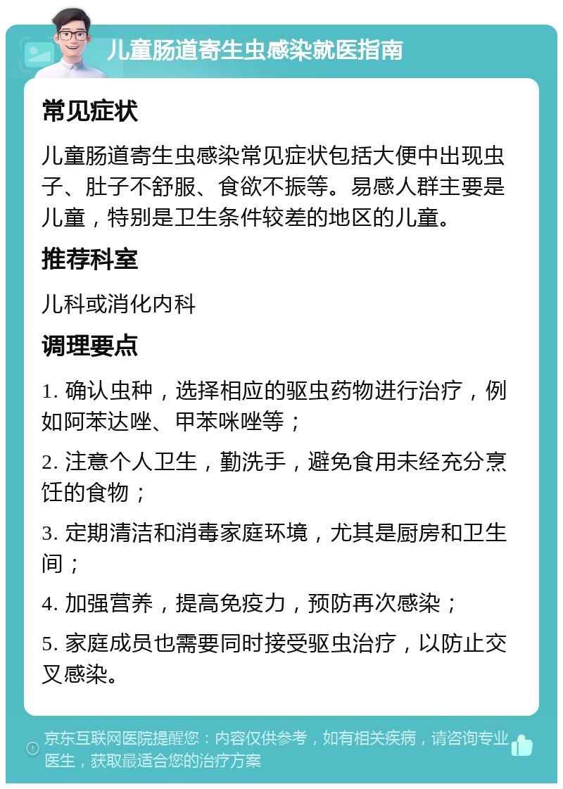 儿童肠道寄生虫感染就医指南 常见症状 儿童肠道寄生虫感染常见症状包括大便中出现虫子、肚子不舒服、食欲不振等。易感人群主要是儿童，特别是卫生条件较差的地区的儿童。 推荐科室 儿科或消化内科 调理要点 1. 确认虫种，选择相应的驱虫药物进行治疗，例如阿苯达唑、甲苯咪唑等； 2. 注意个人卫生，勤洗手，避免食用未经充分烹饪的食物； 3. 定期清洁和消毒家庭环境，尤其是厨房和卫生间； 4. 加强营养，提高免疫力，预防再次感染； 5. 家庭成员也需要同时接受驱虫治疗，以防止交叉感染。