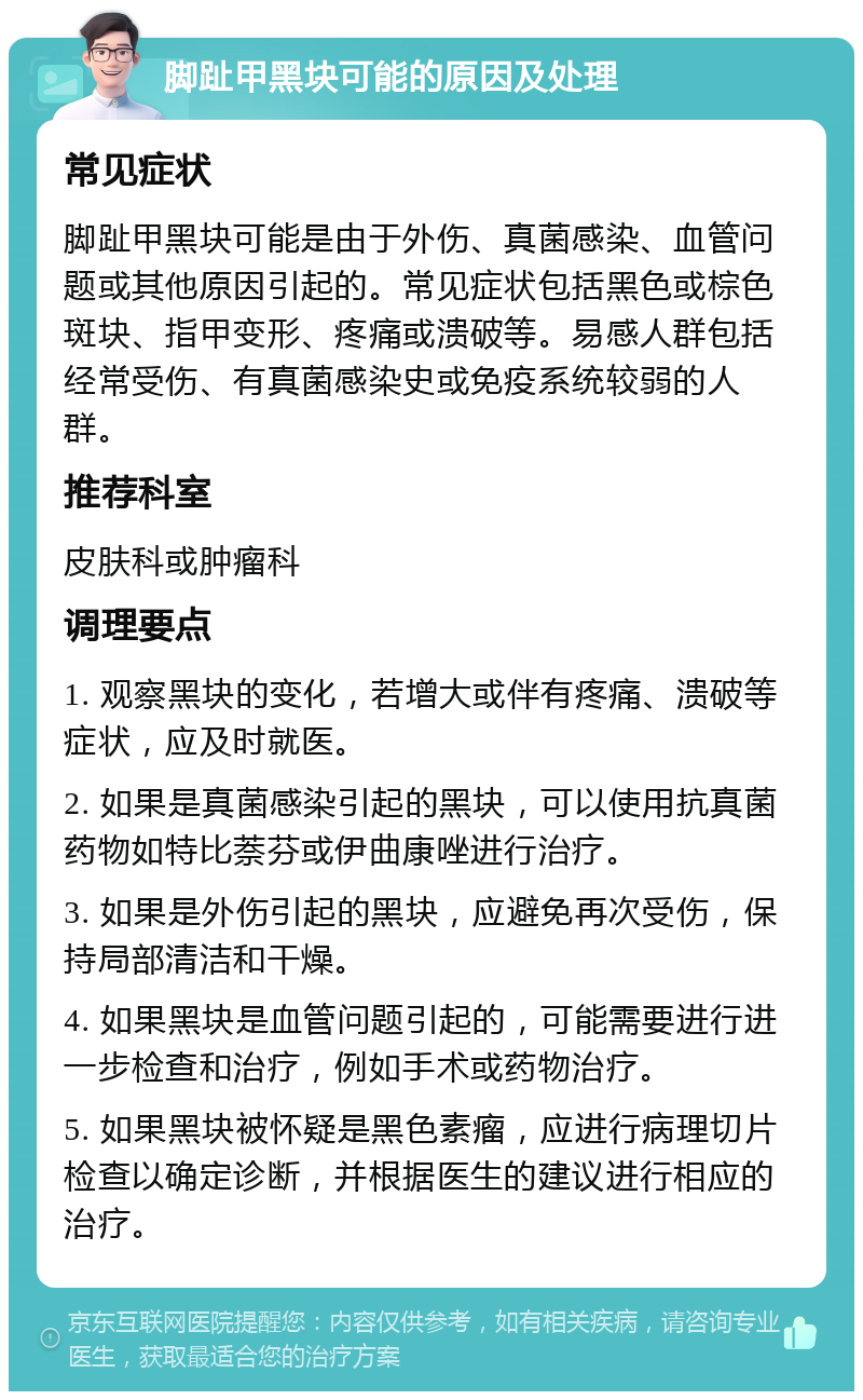 脚趾甲黑块可能的原因及处理 常见症状 脚趾甲黑块可能是由于外伤、真菌感染、血管问题或其他原因引起的。常见症状包括黑色或棕色斑块、指甲变形、疼痛或溃破等。易感人群包括经常受伤、有真菌感染史或免疫系统较弱的人群。 推荐科室 皮肤科或肿瘤科 调理要点 1. 观察黑块的变化，若增大或伴有疼痛、溃破等症状，应及时就医。 2. 如果是真菌感染引起的黑块，可以使用抗真菌药物如特比萘芬或伊曲康唑进行治疗。 3. 如果是外伤引起的黑块，应避免再次受伤，保持局部清洁和干燥。 4. 如果黑块是血管问题引起的，可能需要进行进一步检查和治疗，例如手术或药物治疗。 5. 如果黑块被怀疑是黑色素瘤，应进行病理切片检查以确定诊断，并根据医生的建议进行相应的治疗。