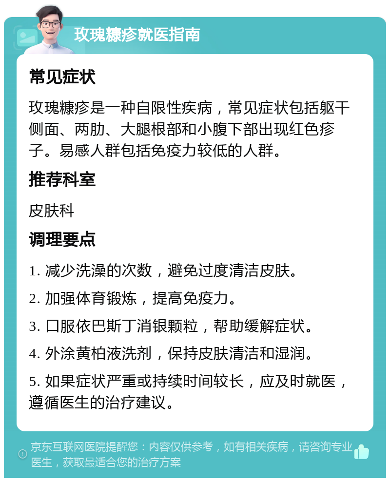 玫瑰糠疹就医指南 常见症状 玫瑰糠疹是一种自限性疾病，常见症状包括躯干侧面、两肋、大腿根部和小腹下部出现红色疹子。易感人群包括免疫力较低的人群。 推荐科室 皮肤科 调理要点 1. 减少洗澡的次数，避免过度清洁皮肤。 2. 加强体育锻炼，提高免疫力。 3. 口服依巴斯丁消银颗粒，帮助缓解症状。 4. 外涂黄柏液洗剂，保持皮肤清洁和湿润。 5. 如果症状严重或持续时间较长，应及时就医，遵循医生的治疗建议。