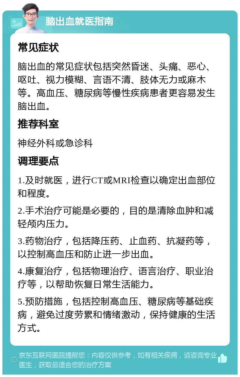 脑出血就医指南 常见症状 脑出血的常见症状包括突然昏迷、头痛、恶心、呕吐、视力模糊、言语不清、肢体无力或麻木等。高血压、糖尿病等慢性疾病患者更容易发生脑出血。 推荐科室 神经外科或急诊科 调理要点 1.及时就医，进行CT或MRI检查以确定出血部位和程度。 2.手术治疗可能是必要的，目的是清除血肿和减轻颅内压力。 3.药物治疗，包括降压药、止血药、抗凝药等，以控制高血压和防止进一步出血。 4.康复治疗，包括物理治疗、语言治疗、职业治疗等，以帮助恢复日常生活能力。 5.预防措施，包括控制高血压、糖尿病等基础疾病，避免过度劳累和情绪激动，保持健康的生活方式。