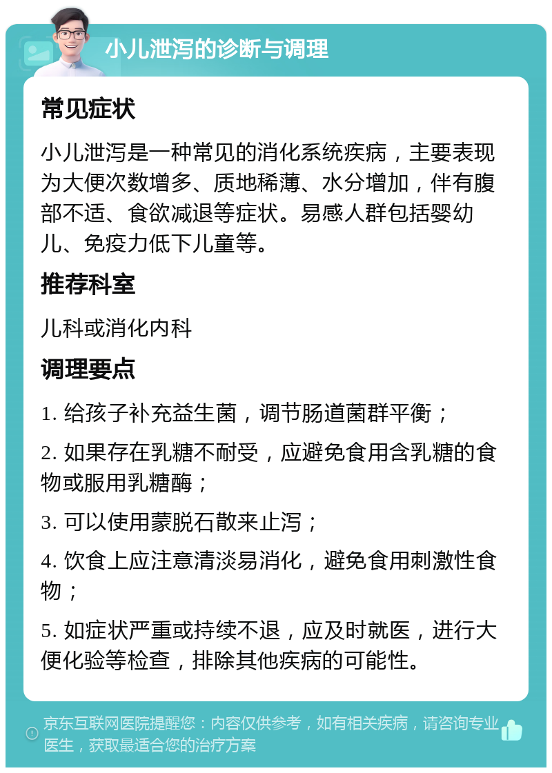 小儿泄泻的诊断与调理 常见症状 小儿泄泻是一种常见的消化系统疾病，主要表现为大便次数增多、质地稀薄、水分增加，伴有腹部不适、食欲减退等症状。易感人群包括婴幼儿、免疫力低下儿童等。 推荐科室 儿科或消化内科 调理要点 1. 给孩子补充益生菌，调节肠道菌群平衡； 2. 如果存在乳糖不耐受，应避免食用含乳糖的食物或服用乳糖酶； 3. 可以使用蒙脱石散来止泻； 4. 饮食上应注意清淡易消化，避免食用刺激性食物； 5. 如症状严重或持续不退，应及时就医，进行大便化验等检查，排除其他疾病的可能性。