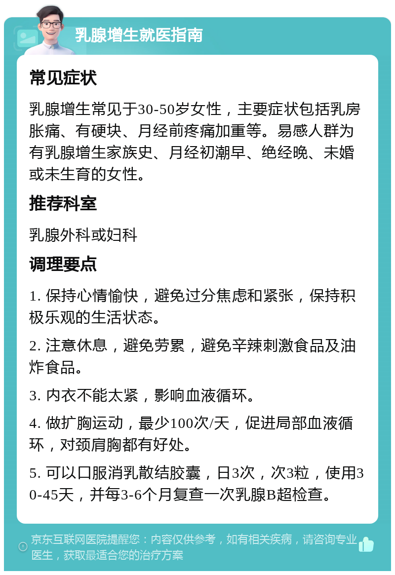 乳腺增生就医指南 常见症状 乳腺增生常见于30-50岁女性，主要症状包括乳房胀痛、有硬块、月经前疼痛加重等。易感人群为有乳腺增生家族史、月经初潮早、绝经晚、未婚或未生育的女性。 推荐科室 乳腺外科或妇科 调理要点 1. 保持心情愉快，避免过分焦虑和紧张，保持积极乐观的生活状态。 2. 注意休息，避免劳累，避免辛辣刺激食品及油炸食品。 3. 内衣不能太紧，影响血液循环。 4. 做扩胸运动，最少100次/天，促进局部血液循环，对颈肩胸都有好处。 5. 可以口服消乳散结胶囊，日3次，次3粒，使用30-45天，并每3-6个月复查一次乳腺B超检查。