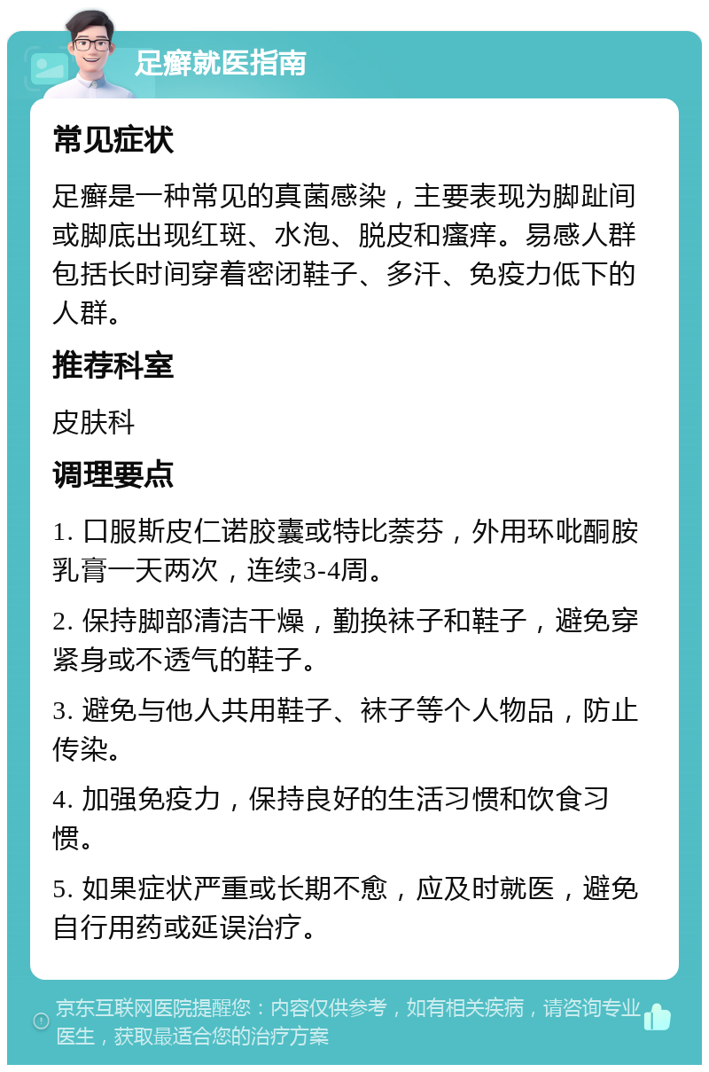 足癣就医指南 常见症状 足癣是一种常见的真菌感染，主要表现为脚趾间或脚底出现红斑、水泡、脱皮和瘙痒。易感人群包括长时间穿着密闭鞋子、多汗、免疫力低下的人群。 推荐科室 皮肤科 调理要点 1. 口服斯皮仁诺胶囊或特比萘芬，外用环吡酮胺乳膏一天两次，连续3-4周。 2. 保持脚部清洁干燥，勤换袜子和鞋子，避免穿紧身或不透气的鞋子。 3. 避免与他人共用鞋子、袜子等个人物品，防止传染。 4. 加强免疫力，保持良好的生活习惯和饮食习惯。 5. 如果症状严重或长期不愈，应及时就医，避免自行用药或延误治疗。