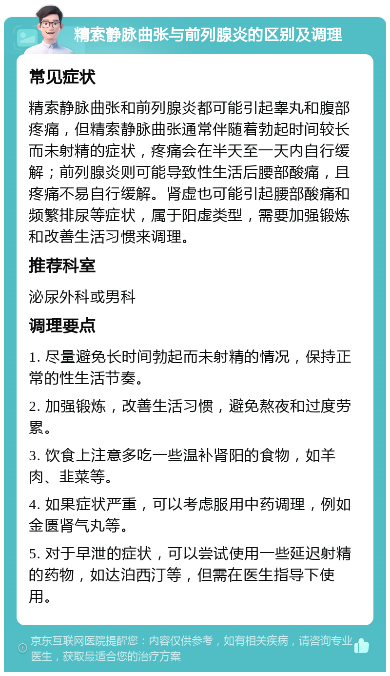 精索静脉曲张与前列腺炎的区别及调理 常见症状 精索静脉曲张和前列腺炎都可能引起睾丸和腹部疼痛，但精索静脉曲张通常伴随着勃起时间较长而未射精的症状，疼痛会在半天至一天内自行缓解；前列腺炎则可能导致性生活后腰部酸痛，且疼痛不易自行缓解。肾虚也可能引起腰部酸痛和频繁排尿等症状，属于阳虚类型，需要加强锻炼和改善生活习惯来调理。 推荐科室 泌尿外科或男科 调理要点 1. 尽量避免长时间勃起而未射精的情况，保持正常的性生活节奏。 2. 加强锻炼，改善生活习惯，避免熬夜和过度劳累。 3. 饮食上注意多吃一些温补肾阳的食物，如羊肉、韭菜等。 4. 如果症状严重，可以考虑服用中药调理，例如金匮肾气丸等。 5. 对于早泄的症状，可以尝试使用一些延迟射精的药物，如达泊西汀等，但需在医生指导下使用。