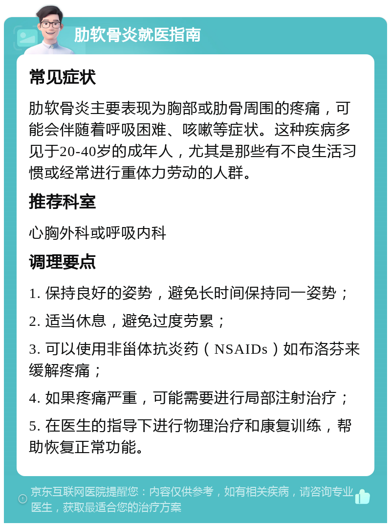 肋软骨炎就医指南 常见症状 肋软骨炎主要表现为胸部或肋骨周围的疼痛，可能会伴随着呼吸困难、咳嗽等症状。这种疾病多见于20-40岁的成年人，尤其是那些有不良生活习惯或经常进行重体力劳动的人群。 推荐科室 心胸外科或呼吸内科 调理要点 1. 保持良好的姿势，避免长时间保持同一姿势； 2. 适当休息，避免过度劳累； 3. 可以使用非甾体抗炎药（NSAIDs）如布洛芬来缓解疼痛； 4. 如果疼痛严重，可能需要进行局部注射治疗； 5. 在医生的指导下进行物理治疗和康复训练，帮助恢复正常功能。