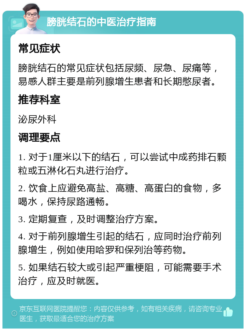 膀胱结石的中医治疗指南 常见症状 膀胱结石的常见症状包括尿频、尿急、尿痛等，易感人群主要是前列腺增生患者和长期憋尿者。 推荐科室 泌尿外科 调理要点 1. 对于1厘米以下的结石，可以尝试中成药排石颗粒或五淋化石丸进行治疗。 2. 饮食上应避免高盐、高糖、高蛋白的食物，多喝水，保持尿路通畅。 3. 定期复查，及时调整治疗方案。 4. 对于前列腺增生引起的结石，应同时治疗前列腺增生，例如使用哈罗和保列治等药物。 5. 如果结石较大或引起严重梗阻，可能需要手术治疗，应及时就医。