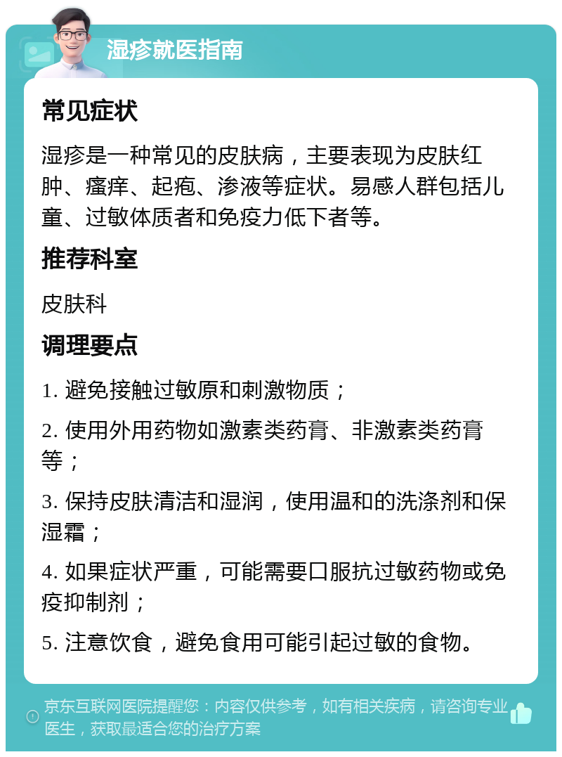 湿疹就医指南 常见症状 湿疹是一种常见的皮肤病，主要表现为皮肤红肿、瘙痒、起疱、渗液等症状。易感人群包括儿童、过敏体质者和免疫力低下者等。 推荐科室 皮肤科 调理要点 1. 避免接触过敏原和刺激物质； 2. 使用外用药物如激素类药膏、非激素类药膏等； 3. 保持皮肤清洁和湿润，使用温和的洗涤剂和保湿霜； 4. 如果症状严重，可能需要口服抗过敏药物或免疫抑制剂； 5. 注意饮食，避免食用可能引起过敏的食物。