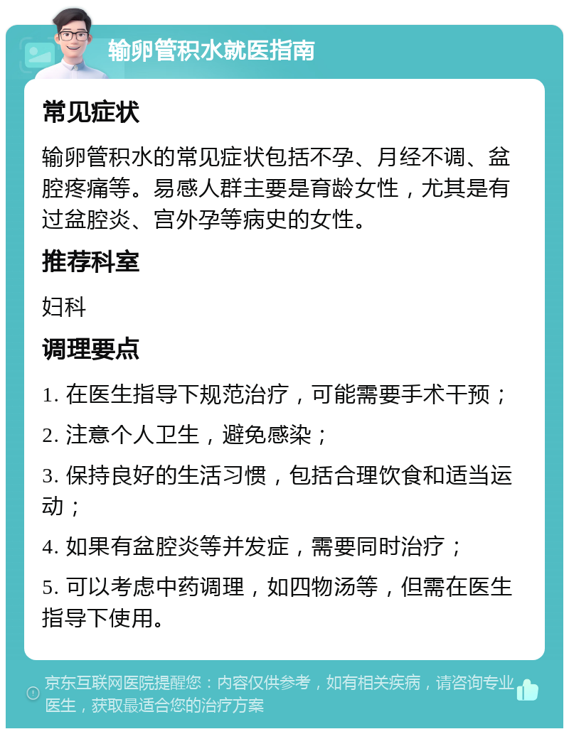 输卵管积水就医指南 常见症状 输卵管积水的常见症状包括不孕、月经不调、盆腔疼痛等。易感人群主要是育龄女性，尤其是有过盆腔炎、宫外孕等病史的女性。 推荐科室 妇科 调理要点 1. 在医生指导下规范治疗，可能需要手术干预； 2. 注意个人卫生，避免感染； 3. 保持良好的生活习惯，包括合理饮食和适当运动； 4. 如果有盆腔炎等并发症，需要同时治疗； 5. 可以考虑中药调理，如四物汤等，但需在医生指导下使用。