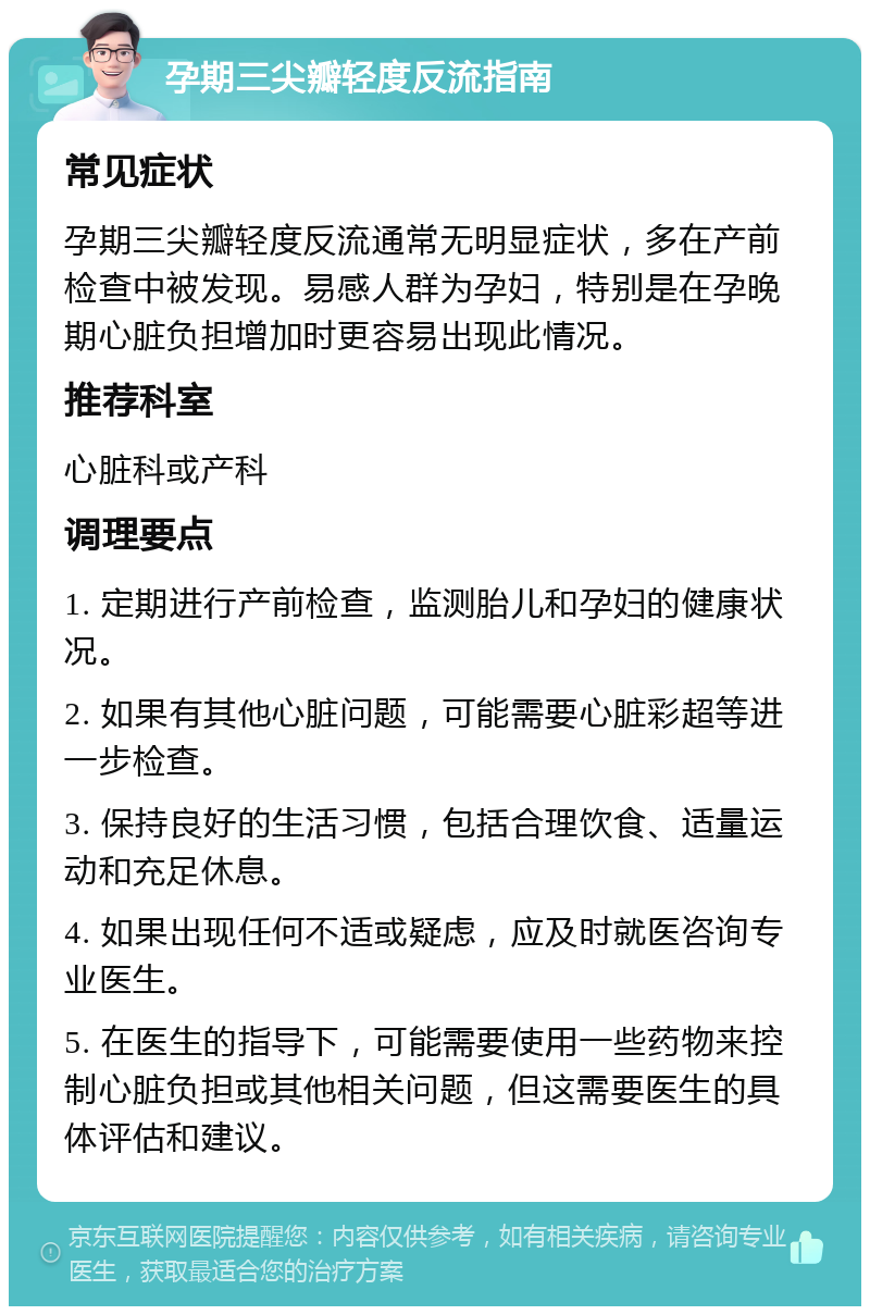 孕期三尖瓣轻度反流指南 常见症状 孕期三尖瓣轻度反流通常无明显症状，多在产前检查中被发现。易感人群为孕妇，特别是在孕晚期心脏负担增加时更容易出现此情况。 推荐科室 心脏科或产科 调理要点 1. 定期进行产前检查，监测胎儿和孕妇的健康状况。 2. 如果有其他心脏问题，可能需要心脏彩超等进一步检查。 3. 保持良好的生活习惯，包括合理饮食、适量运动和充足休息。 4. 如果出现任何不适或疑虑，应及时就医咨询专业医生。 5. 在医生的指导下，可能需要使用一些药物来控制心脏负担或其他相关问题，但这需要医生的具体评估和建议。