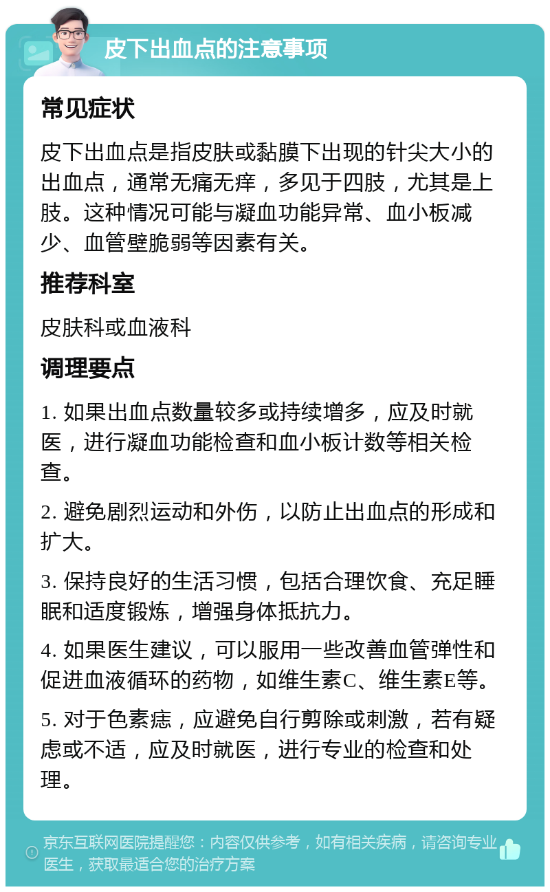 皮下出血点的注意事项 常见症状 皮下出血点是指皮肤或黏膜下出现的针尖大小的出血点，通常无痛无痒，多见于四肢，尤其是上肢。这种情况可能与凝血功能异常、血小板减少、血管壁脆弱等因素有关。 推荐科室 皮肤科或血液科 调理要点 1. 如果出血点数量较多或持续增多，应及时就医，进行凝血功能检查和血小板计数等相关检查。 2. 避免剧烈运动和外伤，以防止出血点的形成和扩大。 3. 保持良好的生活习惯，包括合理饮食、充足睡眠和适度锻炼，增强身体抵抗力。 4. 如果医生建议，可以服用一些改善血管弹性和促进血液循环的药物，如维生素C、维生素E等。 5. 对于色素痣，应避免自行剪除或刺激，若有疑虑或不适，应及时就医，进行专业的检查和处理。