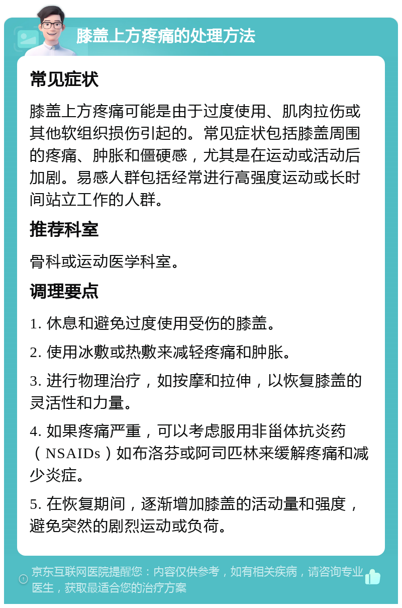 膝盖上方疼痛的处理方法 常见症状 膝盖上方疼痛可能是由于过度使用、肌肉拉伤或其他软组织损伤引起的。常见症状包括膝盖周围的疼痛、肿胀和僵硬感，尤其是在运动或活动后加剧。易感人群包括经常进行高强度运动或长时间站立工作的人群。 推荐科室 骨科或运动医学科室。 调理要点 1. 休息和避免过度使用受伤的膝盖。 2. 使用冰敷或热敷来减轻疼痛和肿胀。 3. 进行物理治疗，如按摩和拉伸，以恢复膝盖的灵活性和力量。 4. 如果疼痛严重，可以考虑服用非甾体抗炎药（NSAIDs）如布洛芬或阿司匹林来缓解疼痛和减少炎症。 5. 在恢复期间，逐渐增加膝盖的活动量和强度，避免突然的剧烈运动或负荷。