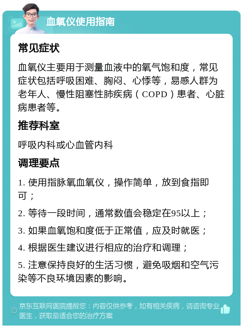 血氧仪使用指南 常见症状 血氧仪主要用于测量血液中的氧气饱和度，常见症状包括呼吸困难、胸闷、心悸等，易感人群为老年人、慢性阻塞性肺疾病（COPD）患者、心脏病患者等。 推荐科室 呼吸内科或心血管内科 调理要点 1. 使用指脉氧血氧仪，操作简单，放到食指即可； 2. 等待一段时间，通常数值会稳定在95以上； 3. 如果血氧饱和度低于正常值，应及时就医； 4. 根据医生建议进行相应的治疗和调理； 5. 注意保持良好的生活习惯，避免吸烟和空气污染等不良环境因素的影响。