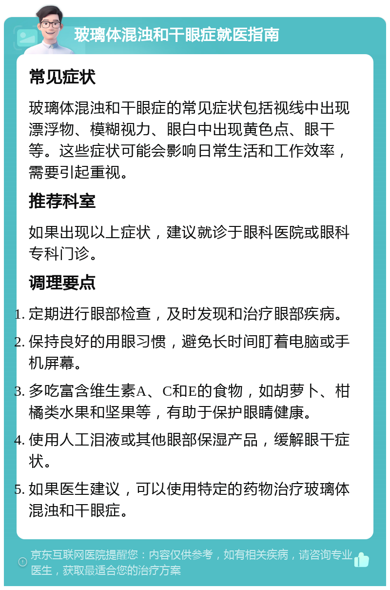 玻璃体混浊和干眼症就医指南 常见症状 玻璃体混浊和干眼症的常见症状包括视线中出现漂浮物、模糊视力、眼白中出现黄色点、眼干等。这些症状可能会影响日常生活和工作效率，需要引起重视。 推荐科室 如果出现以上症状，建议就诊于眼科医院或眼科专科门诊。 调理要点 定期进行眼部检查，及时发现和治疗眼部疾病。 保持良好的用眼习惯，避免长时间盯着电脑或手机屏幕。 多吃富含维生素A、C和E的食物，如胡萝卜、柑橘类水果和坚果等，有助于保护眼睛健康。 使用人工泪液或其他眼部保湿产品，缓解眼干症状。 如果医生建议，可以使用特定的药物治疗玻璃体混浊和干眼症。