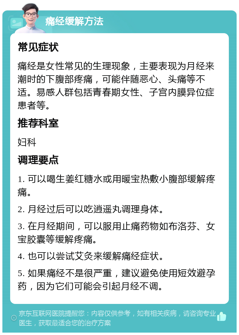 痛经缓解方法 常见症状 痛经是女性常见的生理现象，主要表现为月经来潮时的下腹部疼痛，可能伴随恶心、头痛等不适。易感人群包括青春期女性、子宫内膜异位症患者等。 推荐科室 妇科 调理要点 1. 可以喝生姜红糖水或用暖宝热敷小腹部缓解疼痛。 2. 月经过后可以吃逍遥丸调理身体。 3. 在月经期间，可以服用止痛药物如布洛芬、女宝胶囊等缓解疼痛。 4. 也可以尝试艾灸来缓解痛经症状。 5. 如果痛经不是很严重，建议避免使用短效避孕药，因为它们可能会引起月经不调。