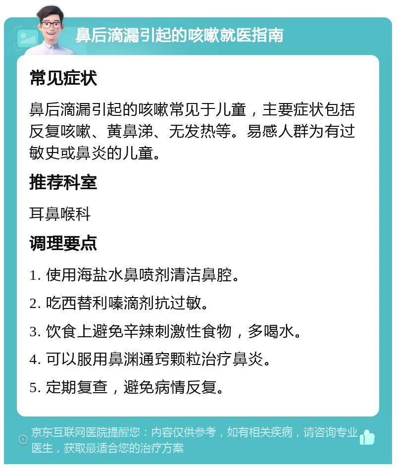 鼻后滴漏引起的咳嗽就医指南 常见症状 鼻后滴漏引起的咳嗽常见于儿童，主要症状包括反复咳嗽、黄鼻涕、无发热等。易感人群为有过敏史或鼻炎的儿童。 推荐科室 耳鼻喉科 调理要点 1. 使用海盐水鼻喷剂清洁鼻腔。 2. 吃西替利嗪滴剂抗过敏。 3. 饮食上避免辛辣刺激性食物，多喝水。 4. 可以服用鼻渊通窍颗粒治疗鼻炎。 5. 定期复查，避免病情反复。