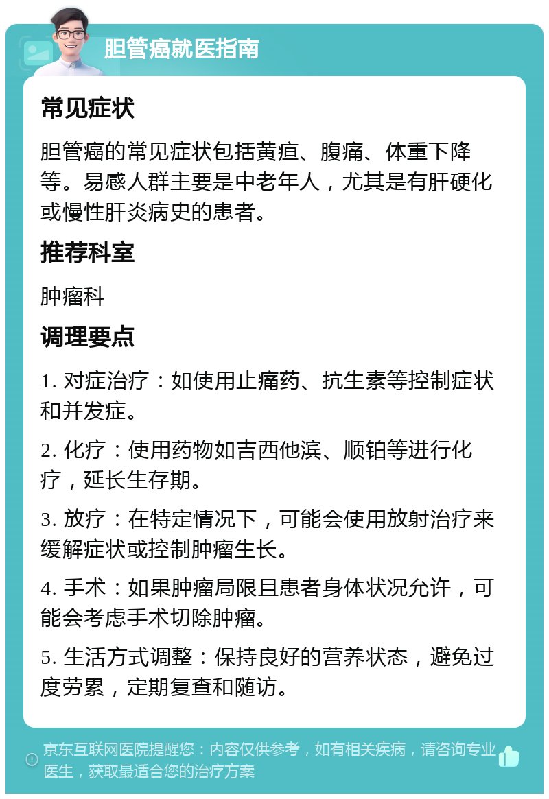 胆管癌就医指南 常见症状 胆管癌的常见症状包括黄疸、腹痛、体重下降等。易感人群主要是中老年人，尤其是有肝硬化或慢性肝炎病史的患者。 推荐科室 肿瘤科 调理要点 1. 对症治疗：如使用止痛药、抗生素等控制症状和并发症。 2. 化疗：使用药物如吉西他滨、顺铂等进行化疗，延长生存期。 3. 放疗：在特定情况下，可能会使用放射治疗来缓解症状或控制肿瘤生长。 4. 手术：如果肿瘤局限且患者身体状况允许，可能会考虑手术切除肿瘤。 5. 生活方式调整：保持良好的营养状态，避免过度劳累，定期复查和随访。