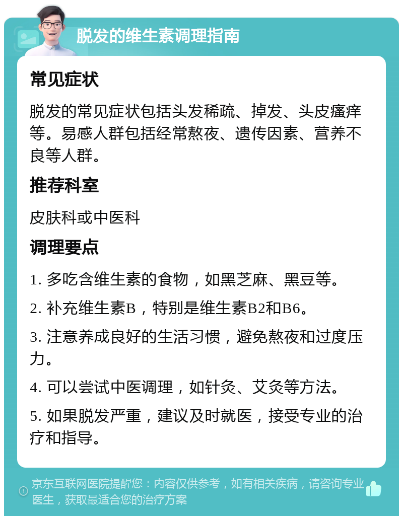 脱发的维生素调理指南 常见症状 脱发的常见症状包括头发稀疏、掉发、头皮瘙痒等。易感人群包括经常熬夜、遗传因素、营养不良等人群。 推荐科室 皮肤科或中医科 调理要点 1. 多吃含维生素的食物，如黑芝麻、黑豆等。 2. 补充维生素B，特别是维生素B2和B6。 3. 注意养成良好的生活习惯，避免熬夜和过度压力。 4. 可以尝试中医调理，如针灸、艾灸等方法。 5. 如果脱发严重，建议及时就医，接受专业的治疗和指导。