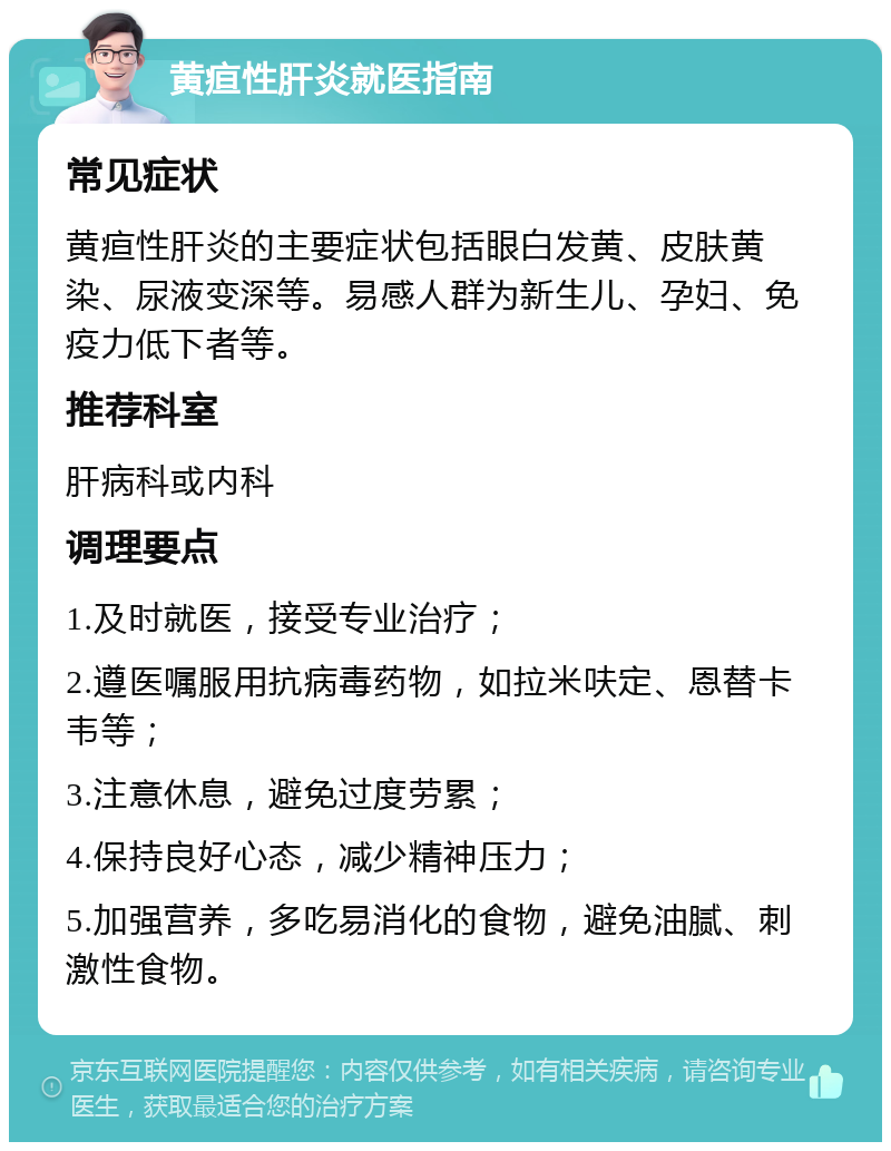 黄疸性肝炎就医指南 常见症状 黄疸性肝炎的主要症状包括眼白发黄、皮肤黄染、尿液变深等。易感人群为新生儿、孕妇、免疫力低下者等。 推荐科室 肝病科或内科 调理要点 1.及时就医，接受专业治疗； 2.遵医嘱服用抗病毒药物，如拉米呋定、恩替卡韦等； 3.注意休息，避免过度劳累； 4.保持良好心态，减少精神压力； 5.加强营养，多吃易消化的食物，避免油腻、刺激性食物。