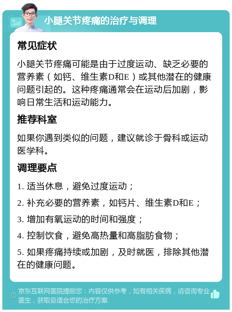 小腿关节疼痛的治疗与调理 常见症状 小腿关节疼痛可能是由于过度运动、缺乏必要的营养素（如钙、维生素D和E）或其他潜在的健康问题引起的。这种疼痛通常会在运动后加剧，影响日常生活和运动能力。 推荐科室 如果你遇到类似的问题，建议就诊于骨科或运动医学科。 调理要点 1. 适当休息，避免过度运动； 2. 补充必要的营养素，如钙片、维生素D和E； 3. 增加有氧运动的时间和强度； 4. 控制饮食，避免高热量和高脂肪食物； 5. 如果疼痛持续或加剧，及时就医，排除其他潜在的健康问题。