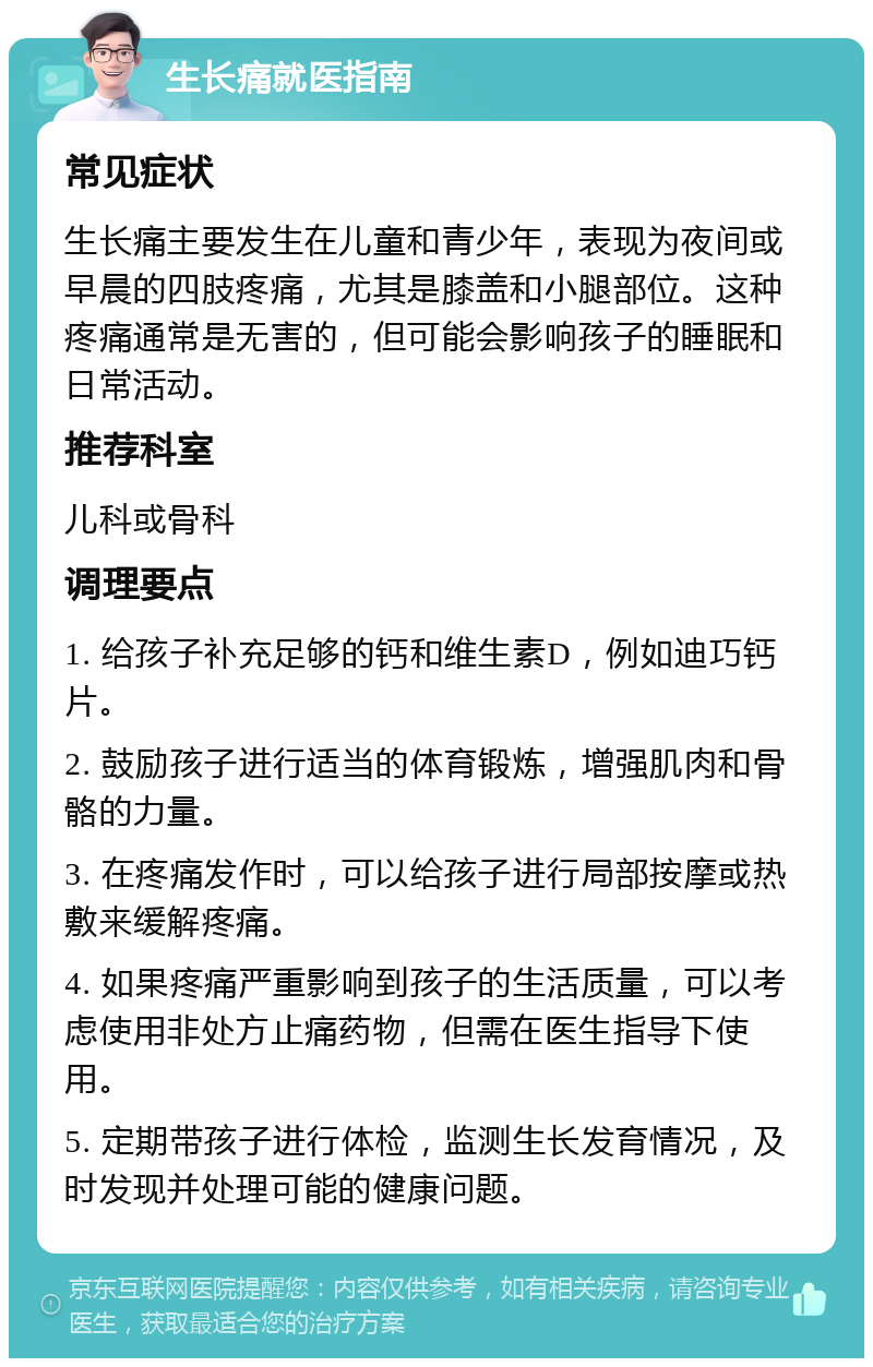 生长痛就医指南 常见症状 生长痛主要发生在儿童和青少年，表现为夜间或早晨的四肢疼痛，尤其是膝盖和小腿部位。这种疼痛通常是无害的，但可能会影响孩子的睡眠和日常活动。 推荐科室 儿科或骨科 调理要点 1. 给孩子补充足够的钙和维生素D，例如迪巧钙片。 2. 鼓励孩子进行适当的体育锻炼，增强肌肉和骨骼的力量。 3. 在疼痛发作时，可以给孩子进行局部按摩或热敷来缓解疼痛。 4. 如果疼痛严重影响到孩子的生活质量，可以考虑使用非处方止痛药物，但需在医生指导下使用。 5. 定期带孩子进行体检，监测生长发育情况，及时发现并处理可能的健康问题。