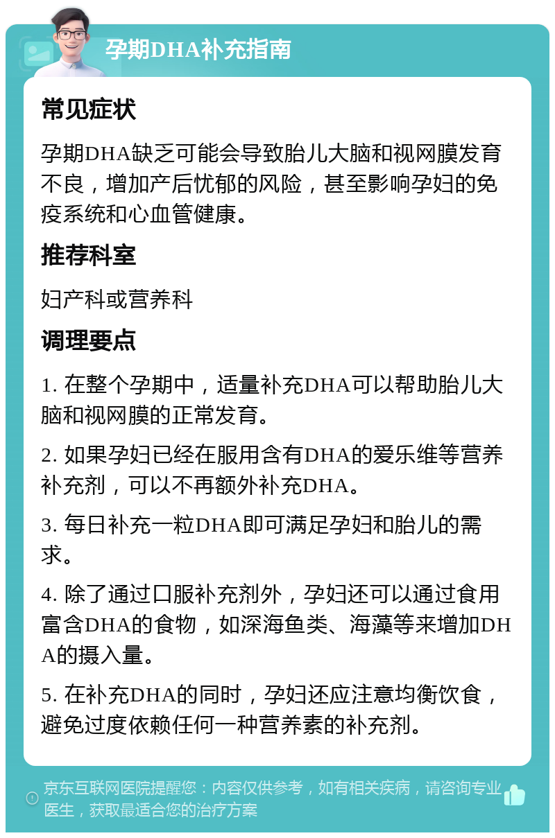 孕期DHA补充指南 常见症状 孕期DHA缺乏可能会导致胎儿大脑和视网膜发育不良，增加产后忧郁的风险，甚至影响孕妇的免疫系统和心血管健康。 推荐科室 妇产科或营养科 调理要点 1. 在整个孕期中，适量补充DHA可以帮助胎儿大脑和视网膜的正常发育。 2. 如果孕妇已经在服用含有DHA的爱乐维等营养补充剂，可以不再额外补充DHA。 3. 每日补充一粒DHA即可满足孕妇和胎儿的需求。 4. 除了通过口服补充剂外，孕妇还可以通过食用富含DHA的食物，如深海鱼类、海藻等来增加DHA的摄入量。 5. 在补充DHA的同时，孕妇还应注意均衡饮食，避免过度依赖任何一种营养素的补充剂。