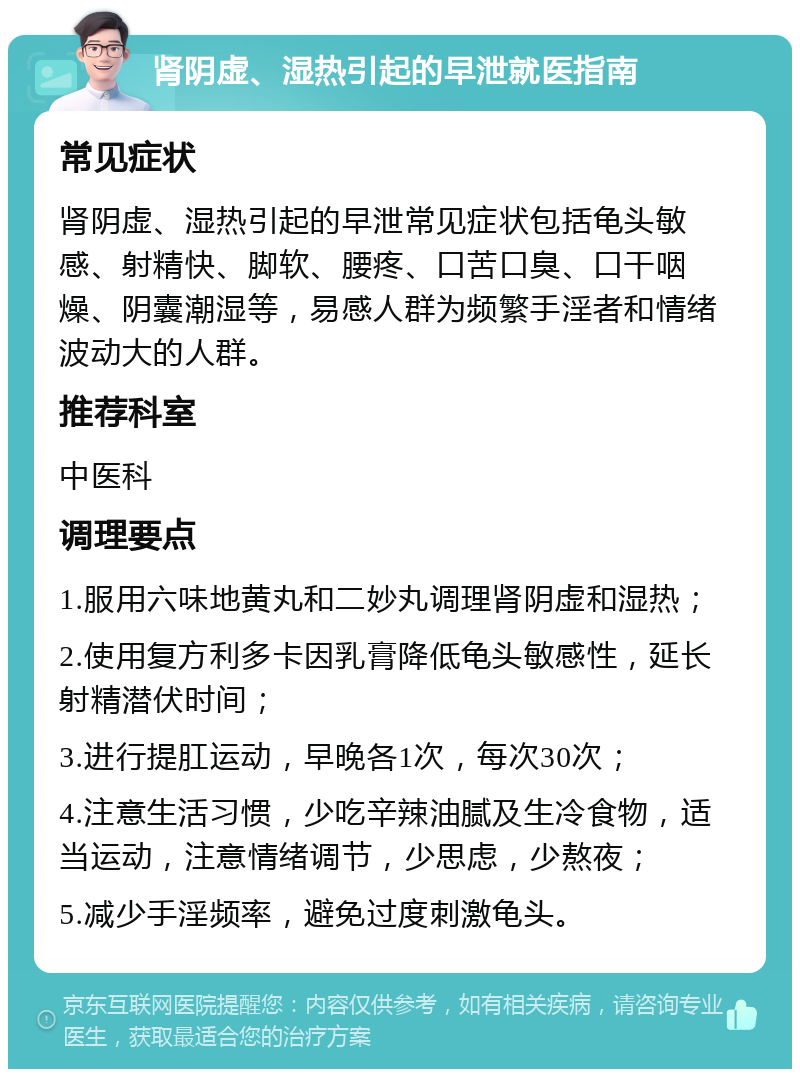 肾阴虚、湿热引起的早泄就医指南 常见症状 肾阴虚、湿热引起的早泄常见症状包括龟头敏感、射精快、脚软、腰疼、口苦口臭、口干咽燥、阴囊潮湿等，易感人群为频繁手淫者和情绪波动大的人群。 推荐科室 中医科 调理要点 1.服用六味地黄丸和二妙丸调理肾阴虚和湿热； 2.使用复方利多卡因乳膏降低龟头敏感性，延长射精潜伏时间； 3.进行提肛运动，早晚各1次，每次30次； 4.注意生活习惯，少吃辛辣油腻及生冷食物，适当运动，注意情绪调节，少思虑，少熬夜； 5.减少手淫频率，避免过度刺激龟头。