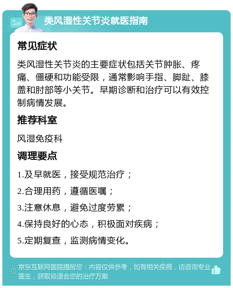 类风湿性关节炎就医指南 常见症状 类风湿性关节炎的主要症状包括关节肿胀、疼痛、僵硬和功能受限，通常影响手指、脚趾、膝盖和肘部等小关节。早期诊断和治疗可以有效控制病情发展。 推荐科室 风湿免疫科 调理要点 1.及早就医，接受规范治疗； 2.合理用药，遵循医嘱； 3.注意休息，避免过度劳累； 4.保持良好的心态，积极面对疾病； 5.定期复查，监测病情变化。