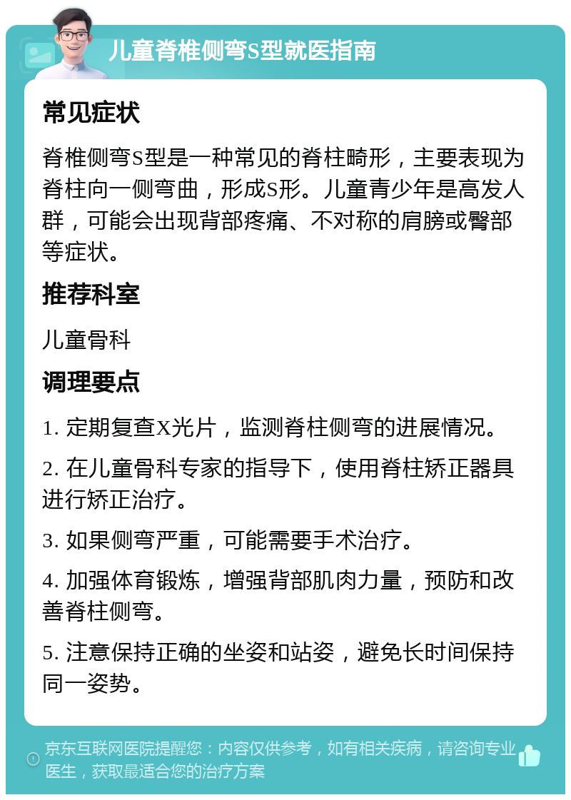 儿童脊椎侧弯S型就医指南 常见症状 脊椎侧弯S型是一种常见的脊柱畸形，主要表现为脊柱向一侧弯曲，形成S形。儿童青少年是高发人群，可能会出现背部疼痛、不对称的肩膀或臀部等症状。 推荐科室 儿童骨科 调理要点 1. 定期复查X光片，监测脊柱侧弯的进展情况。 2. 在儿童骨科专家的指导下，使用脊柱矫正器具进行矫正治疗。 3. 如果侧弯严重，可能需要手术治疗。 4. 加强体育锻炼，增强背部肌肉力量，预防和改善脊柱侧弯。 5. 注意保持正确的坐姿和站姿，避免长时间保持同一姿势。