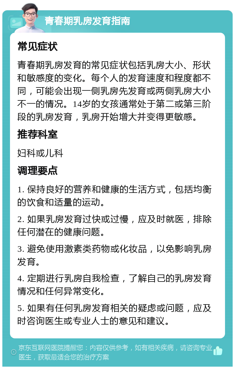 青春期乳房发育指南 常见症状 青春期乳房发育的常见症状包括乳房大小、形状和敏感度的变化。每个人的发育速度和程度都不同，可能会出现一侧乳房先发育或两侧乳房大小不一的情况。14岁的女孩通常处于第二或第三阶段的乳房发育，乳房开始增大并变得更敏感。 推荐科室 妇科或儿科 调理要点 1. 保持良好的营养和健康的生活方式，包括均衡的饮食和适量的运动。 2. 如果乳房发育过快或过慢，应及时就医，排除任何潜在的健康问题。 3. 避免使用激素类药物或化妆品，以免影响乳房发育。 4. 定期进行乳房自我检查，了解自己的乳房发育情况和任何异常变化。 5. 如果有任何乳房发育相关的疑虑或问题，应及时咨询医生或专业人士的意见和建议。