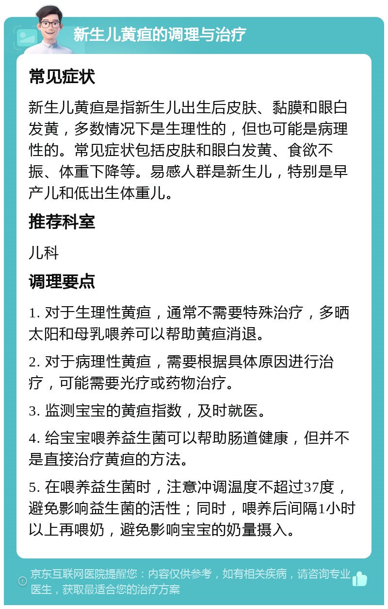 新生儿黄疸的调理与治疗 常见症状 新生儿黄疸是指新生儿出生后皮肤、黏膜和眼白发黄，多数情况下是生理性的，但也可能是病理性的。常见症状包括皮肤和眼白发黄、食欲不振、体重下降等。易感人群是新生儿，特别是早产儿和低出生体重儿。 推荐科室 儿科 调理要点 1. 对于生理性黄疸，通常不需要特殊治疗，多晒太阳和母乳喂养可以帮助黄疸消退。 2. 对于病理性黄疸，需要根据具体原因进行治疗，可能需要光疗或药物治疗。 3. 监测宝宝的黄疸指数，及时就医。 4. 给宝宝喂养益生菌可以帮助肠道健康，但并不是直接治疗黄疸的方法。 5. 在喂养益生菌时，注意冲调温度不超过37度，避免影响益生菌的活性；同时，喂养后间隔1小时以上再喂奶，避免影响宝宝的奶量摄入。