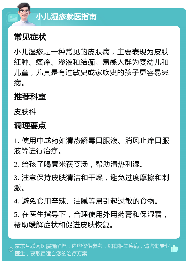 小儿湿疹就医指南 常见症状 小儿湿疹是一种常见的皮肤病，主要表现为皮肤红肿、瘙痒、渗液和结痂。易感人群为婴幼儿和儿童，尤其是有过敏史或家族史的孩子更容易患病。 推荐科室 皮肤科 调理要点 1. 使用中成药如清热解毒口服液、消风止痒口服液等进行治疗。 2. 给孩子喝薏米茯苓汤，帮助清热利湿。 3. 注意保持皮肤清洁和干燥，避免过度摩擦和刺激。 4. 避免食用辛辣、油腻等易引起过敏的食物。 5. 在医生指导下，合理使用外用药膏和保湿霜，帮助缓解症状和促进皮肤恢复。