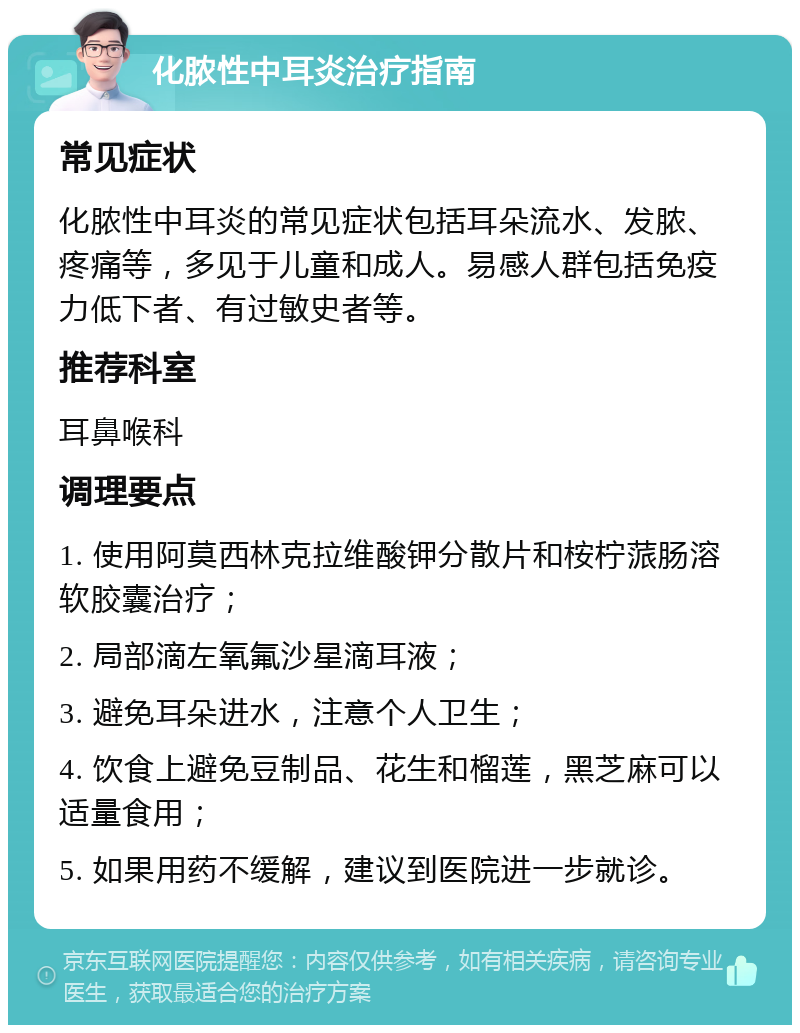 化脓性中耳炎治疗指南 常见症状 化脓性中耳炎的常见症状包括耳朵流水、发脓、疼痛等，多见于儿童和成人。易感人群包括免疫力低下者、有过敏史者等。 推荐科室 耳鼻喉科 调理要点 1. 使用阿莫西林克拉维酸钾分散片和桉柠蒎肠溶软胶囊治疗； 2. 局部滴左氧氟沙星滴耳液； 3. 避免耳朵进水，注意个人卫生； 4. 饮食上避免豆制品、花生和榴莲，黑芝麻可以适量食用； 5. 如果用药不缓解，建议到医院进一步就诊。