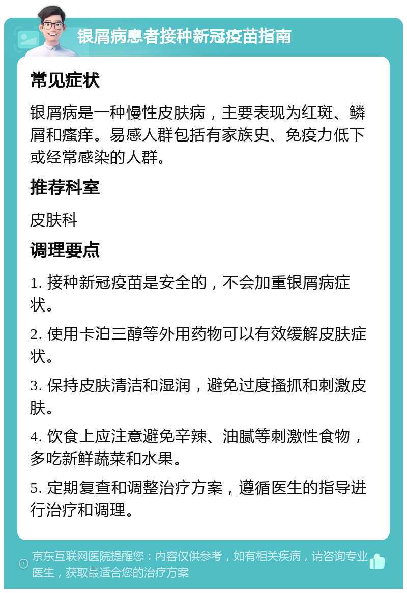 银屑病患者接种新冠疫苗指南 常见症状 银屑病是一种慢性皮肤病，主要表现为红斑、鳞屑和瘙痒。易感人群包括有家族史、免疫力低下或经常感染的人群。 推荐科室 皮肤科 调理要点 1. 接种新冠疫苗是安全的，不会加重银屑病症状。 2. 使用卡泊三醇等外用药物可以有效缓解皮肤症状。 3. 保持皮肤清洁和湿润，避免过度搔抓和刺激皮肤。 4. 饮食上应注意避免辛辣、油腻等刺激性食物，多吃新鲜蔬菜和水果。 5. 定期复查和调整治疗方案，遵循医生的指导进行治疗和调理。