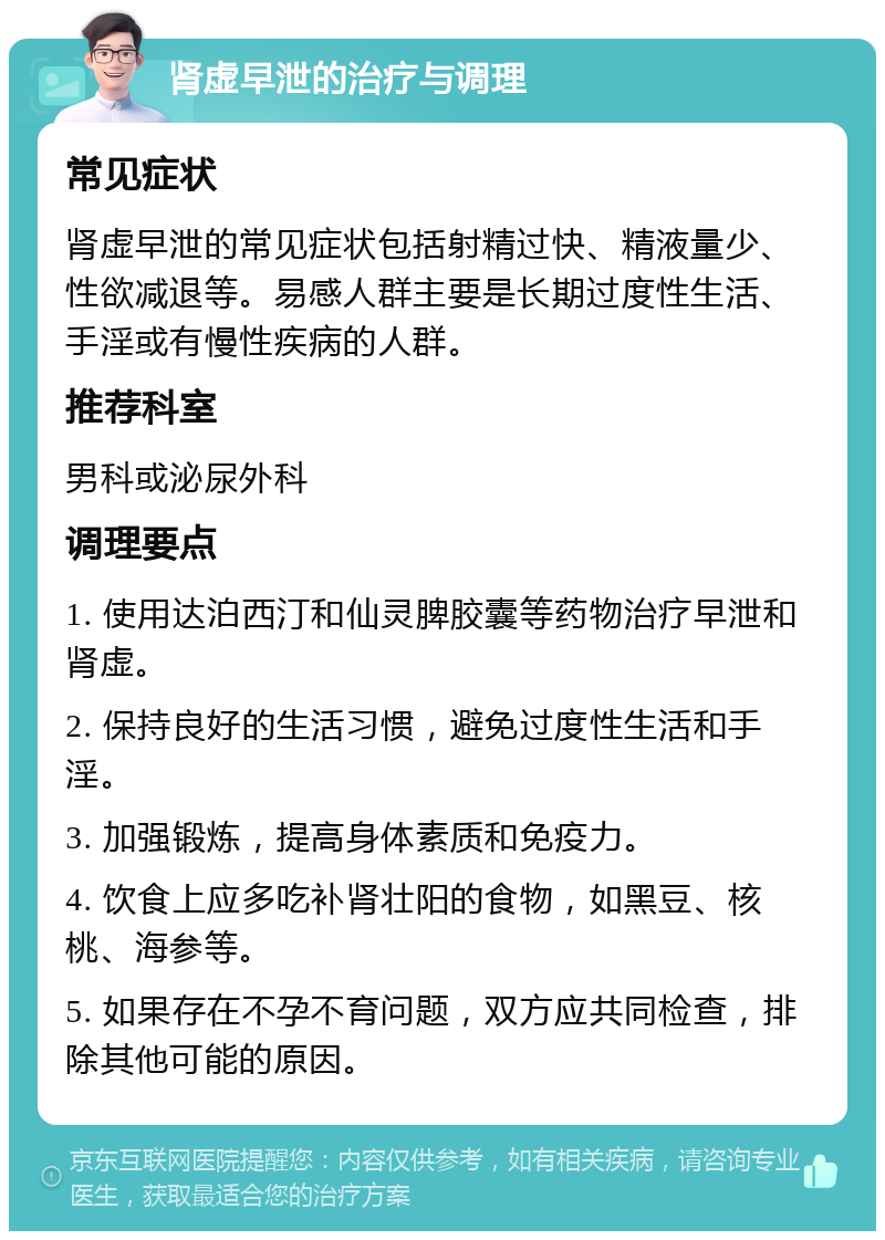 肾虚早泄的治疗与调理 常见症状 肾虚早泄的常见症状包括射精过快、精液量少、性欲减退等。易感人群主要是长期过度性生活、手淫或有慢性疾病的人群。 推荐科室 男科或泌尿外科 调理要点 1. 使用达泊西汀和仙灵脾胶囊等药物治疗早泄和肾虚。 2. 保持良好的生活习惯，避免过度性生活和手淫。 3. 加强锻炼，提高身体素质和免疫力。 4. 饮食上应多吃补肾壮阳的食物，如黑豆、核桃、海参等。 5. 如果存在不孕不育问题，双方应共同检查，排除其他可能的原因。